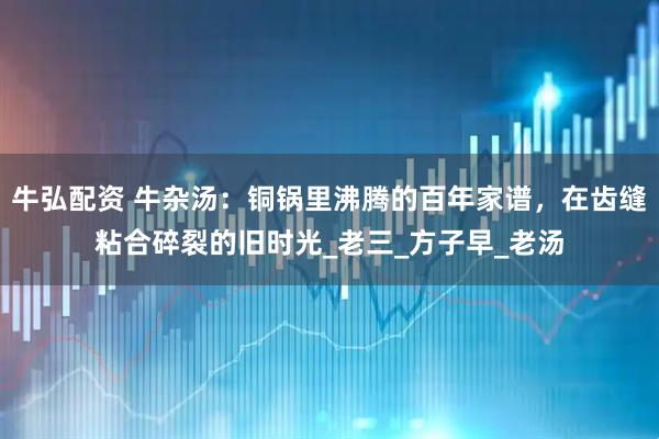 牛弘配资 牛杂汤：铜锅里沸腾的百年家谱，在齿缝粘合碎裂的旧时光_老三_方子早_老汤
