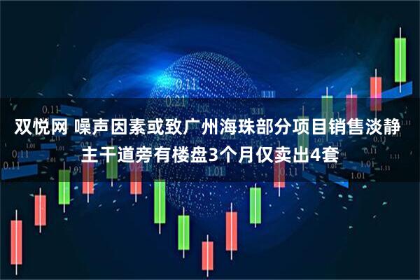 双悦网 噪声因素或致广州海珠部分项目销售淡静 主干道旁有楼盘3个月仅卖出4套