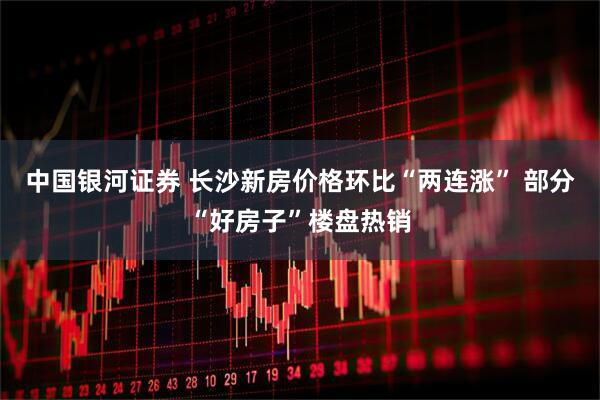 中国银河证券 长沙新房价格环比“两连涨” 部分“好房子”楼盘热销