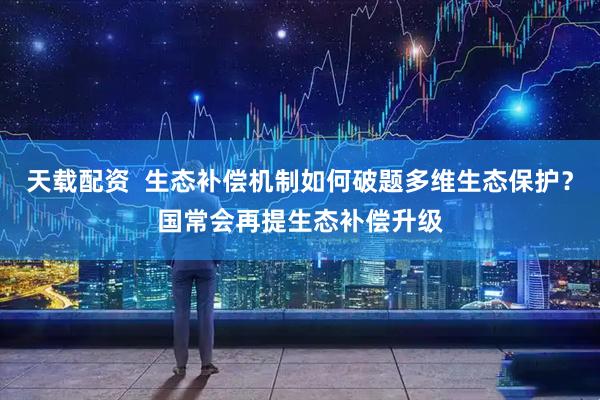 天载配资  生态补偿机制如何破题多维生态保护？国常会再提生态补偿升级