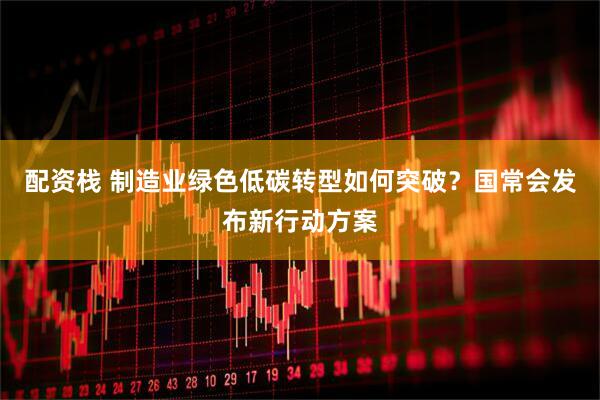 配资栈 制造业绿色低碳转型如何突破？国常会发布新行动方案