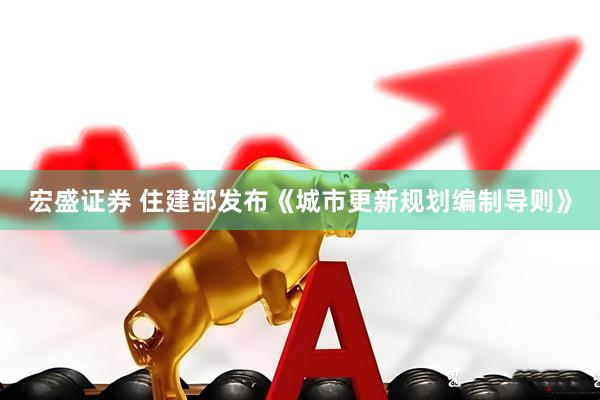 宏盛证券 住建部发布《城市更新规划编制导则》