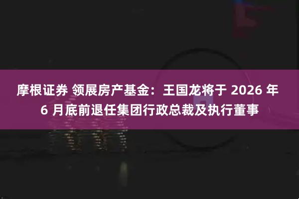 摩根证券 领展房产基金：王国龙将于 2026 年 6 月底前退任集团行政总裁及执行董事