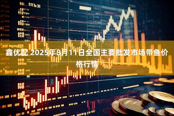 鑫优配 2025年8月11日全国主要批发市场带鱼价格行情