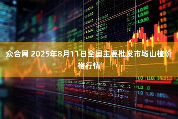众合网 2025年8月11日全国主要批发市场山楂价格行情