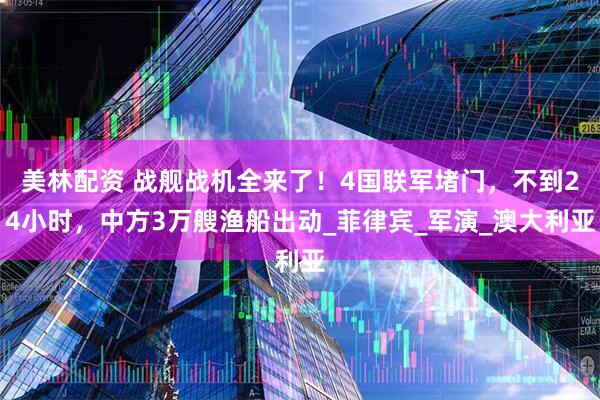 美林配资 战舰战机全来了！4国联军堵门，不到24小时，中方3万艘渔船出动_菲律宾_军演_澳大利亚