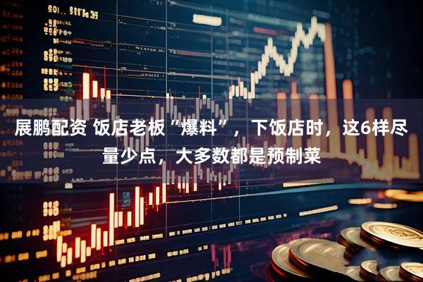 展鹏配资 饭店老板“爆料”，下饭店时，这6样尽量少点，大多数都是预制菜