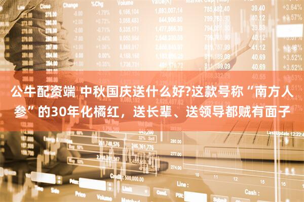 公牛配资端 中秋国庆送什么好?这款号称“南方人参”的30年化橘红，送长辈、送领导都贼有面子