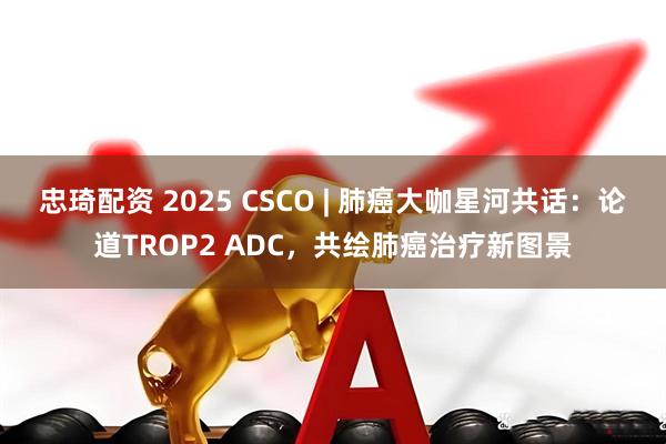 忠琦配资 2025 CSCO | 肺癌大咖星河共话：论道TROP2 ADC，共绘肺癌治疗新图景