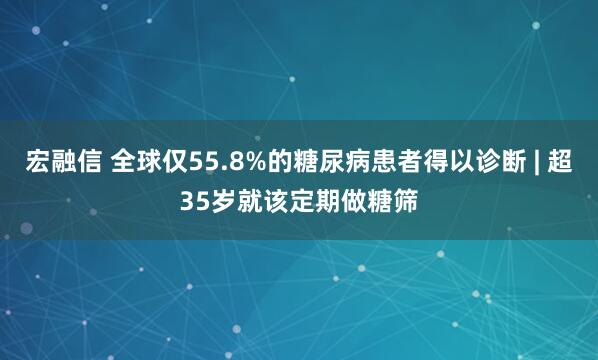 宏融信 全球仅55.8%的糖尿病患者得以诊断 | 超35岁就该定期做糖筛