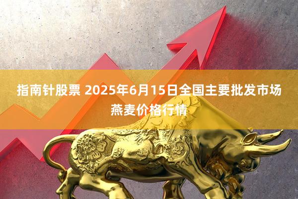 指南针股票 2025年6月15日全国主要批发市场燕麦价格行情