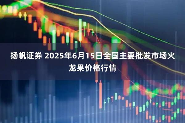 扬帆证券 2025年6月15日全国主要批发市场火龙果价格行情