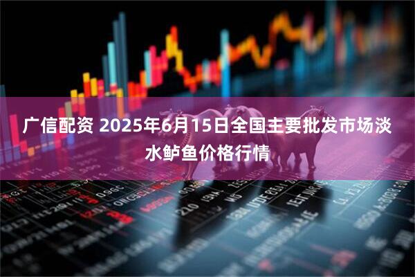 广信配资 2025年6月15日全国主要批发市场淡水鲈鱼价格行情