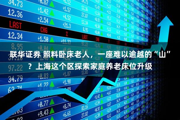 联华证券 照料卧床老人，一座难以逾越的“山”？上海这个区探索家庭养老床位升级