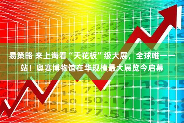 易策略 来上海看“天花板”级大展，全球唯一一站！奥赛博物馆在华规模最大展览今启幕