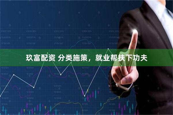 玖富配资 分类施策，就业帮扶下功夫