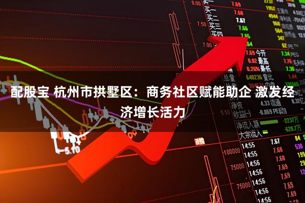 配股宝 杭州市拱墅区：商务社区赋能助企 激发经济增长活力