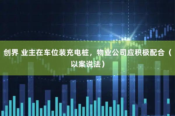 创界 业主在车位装充电桩，物业公司应积极配合（以案说法）