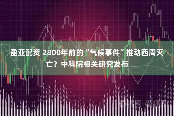 盈亚配资 2800年前的“气候事件”推动西周灭亡？中科院相关研究发布