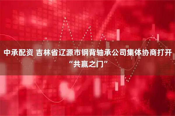 中承配资 吉林省辽源市钢背轴承公司集体协商打开“共赢之门”