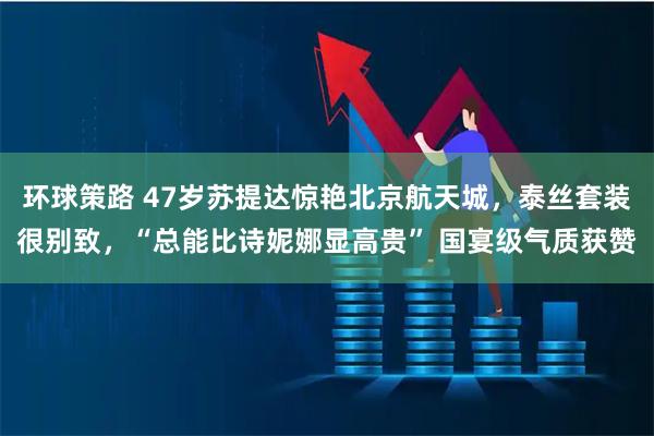 环球策路 47岁苏提达惊艳北京航天城，泰丝套装很别致，“总能比诗妮娜显高贵” 国宴级气质获赞