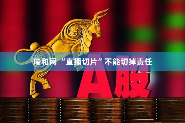 瑞和网 “直播切片”不能切掉责任