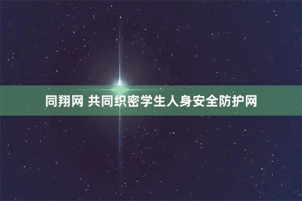 同翔网 共同织密学生人身安全防护网
