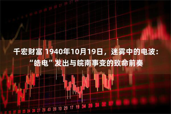 千宏财富 1940年10月19日，迷雾中的电波：“皓电”发出与皖南事变的致命前奏