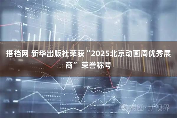 搭档网 新华出版社荣获“2025北京动画周优秀展商” 荣誉称号