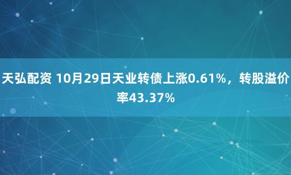 天弘配资 10月29日天业转债上涨0.61%，转股溢价率43.37%
