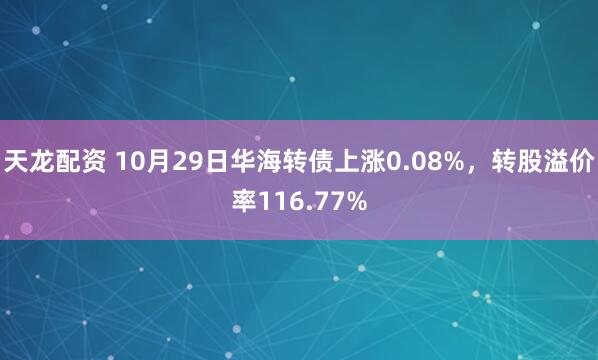 天龙配资 10月29日华海转债上涨0.08%，转股溢价率116.77%