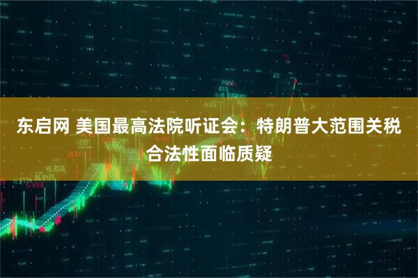 东启网 美国最高法院听证会：特朗普大范围关税合法性面临质疑