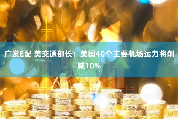 广发E配 美交通部长：美国40个主要机场运力将削减10%
