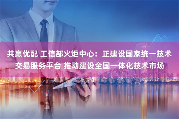 共赢优配 工信部火炬中心：正建设国家统一技术交易服务平台 推动建设全国一体化技术市场