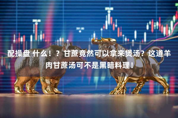 配操盘 什么！？甘蔗竟然可以拿来煲汤？这道羊肉甘蔗汤可不是黑暗料理！