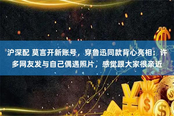 沪深配 莫言开新账号，穿鲁迅同款背心亮相：许多网友发与自己偶遇照片，感觉跟大家很亲近