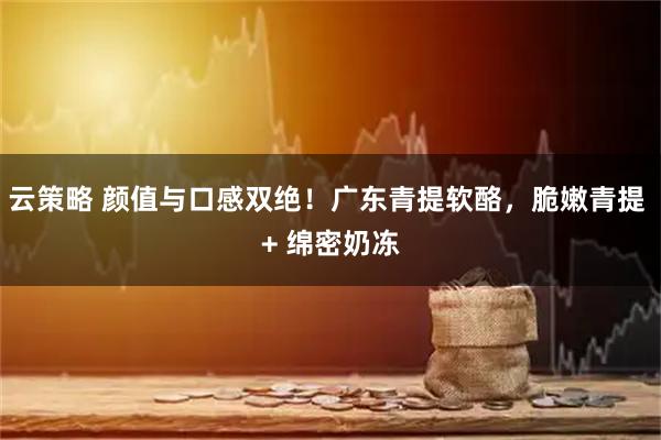 云策略 颜值与口感双绝！广东青提软酪，脆嫩青提 + 绵密奶冻