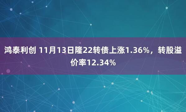 鸿泰利创 11月13日隆22转债上涨1.36%，转股溢价率12.34%