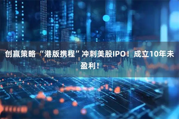 创赢策略 “港版携程”冲刺美股IPO！成立10年未盈利！