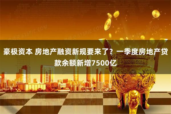 豪极资本 房地产融资新规要来了？一季度房地产贷款余额新增7500亿