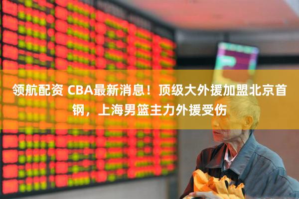 领航配资 CBA最新消息！顶级大外援加盟北京首钢，上海男篮主力外援受伤