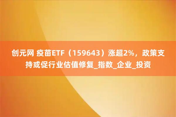 创元网 疫苗ETF（159643）涨超2%，政策支持或促行业估值修复_指数_企业_投资