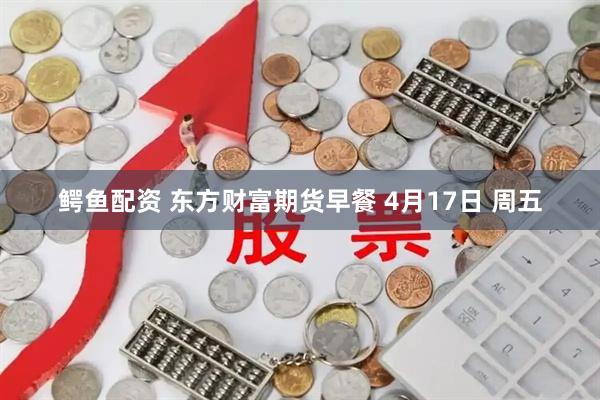 鳄鱼配资 东方财富期货早餐 4月17日 周五