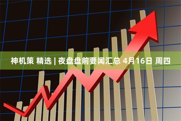 神机策 精选 | 夜盘盘前要闻汇总 4月16日 周四