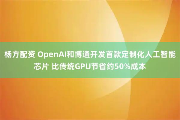 杨方配资 OpenAI和博通开发首款定制化人工智能芯片 比传统GPU节省约50%成本