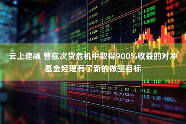 云上速融 曾在次贷危机中取得900%收益的对冲基金经理有了新的做空目标