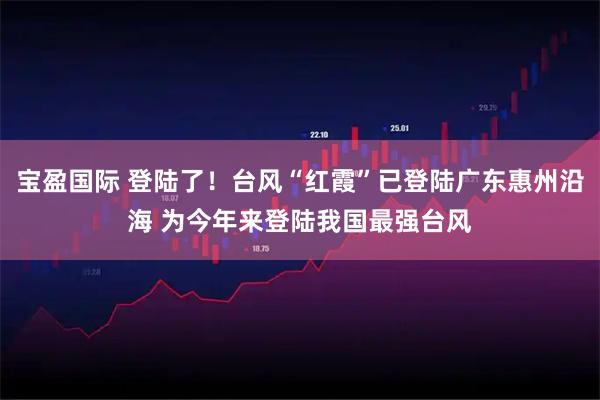 宝盈国际 登陆了！台风“红霞”已登陆广东惠州沿海 为今年来登陆我国最强台风